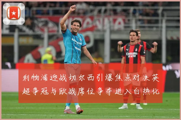利物浦迎战切尔西引爆焦点对决英超争冠与欧战席位争夺进入白热化