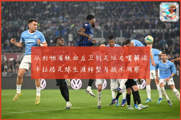 从利物浦铁血后卫到足坛名嘴解读卡拉格足球生涯转型与战术洞察