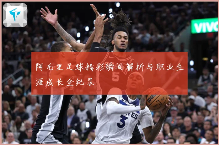 阿毛里足球精彩瞬间解析与职业生涯成长全纪录