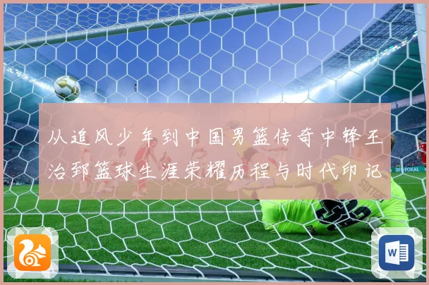 从追风少年到中国男篮传奇中锋王治郅篮球生涯荣耀历程与时代印记探寻