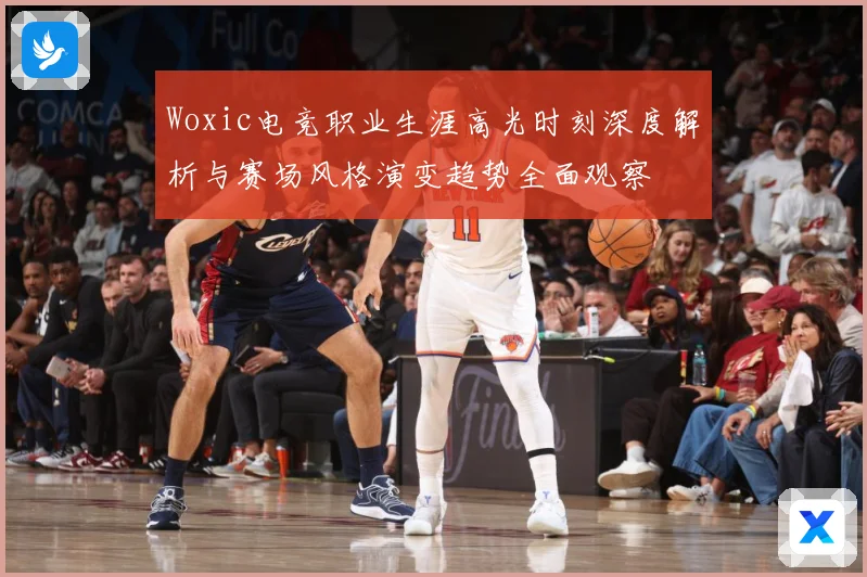 Woxic电竞职业生涯高光时刻深度解析与赛场风格演变趋势全面观察