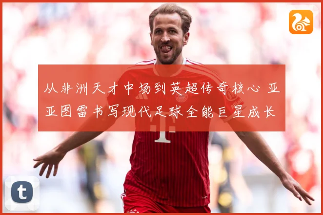 从非洲天才中场到英超传奇核心 亚亚图雷书写现代足球全能巨星成长史