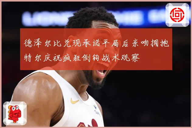 德泽尔比兑现承诺平局后亲吻拥抱特尔庆祝疯狂倒钩战术观察