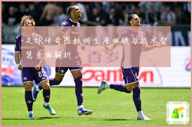 足球传奇图拉姆生涯回顾与战术智慧全面解析