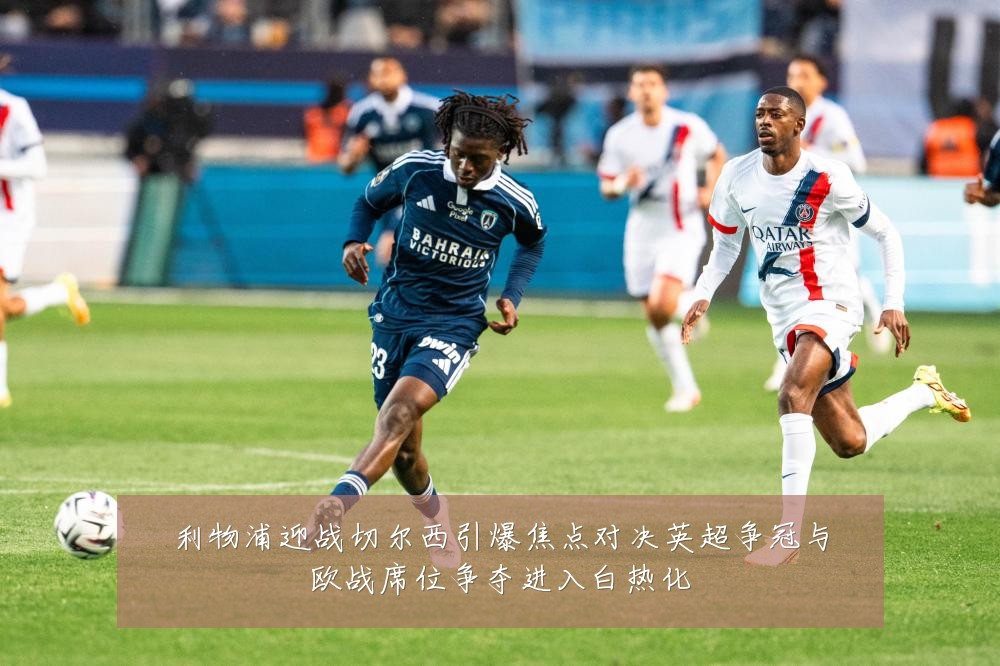 利物浦迎战切尔西引爆焦点对决英超争冠与欧战席位争夺进入白热化