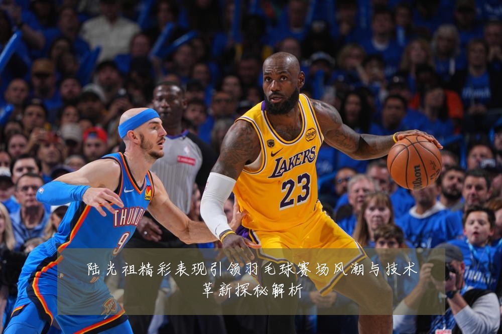 陆光祖精彩表现引领羽毛球赛场风潮与技术革新探秘解析